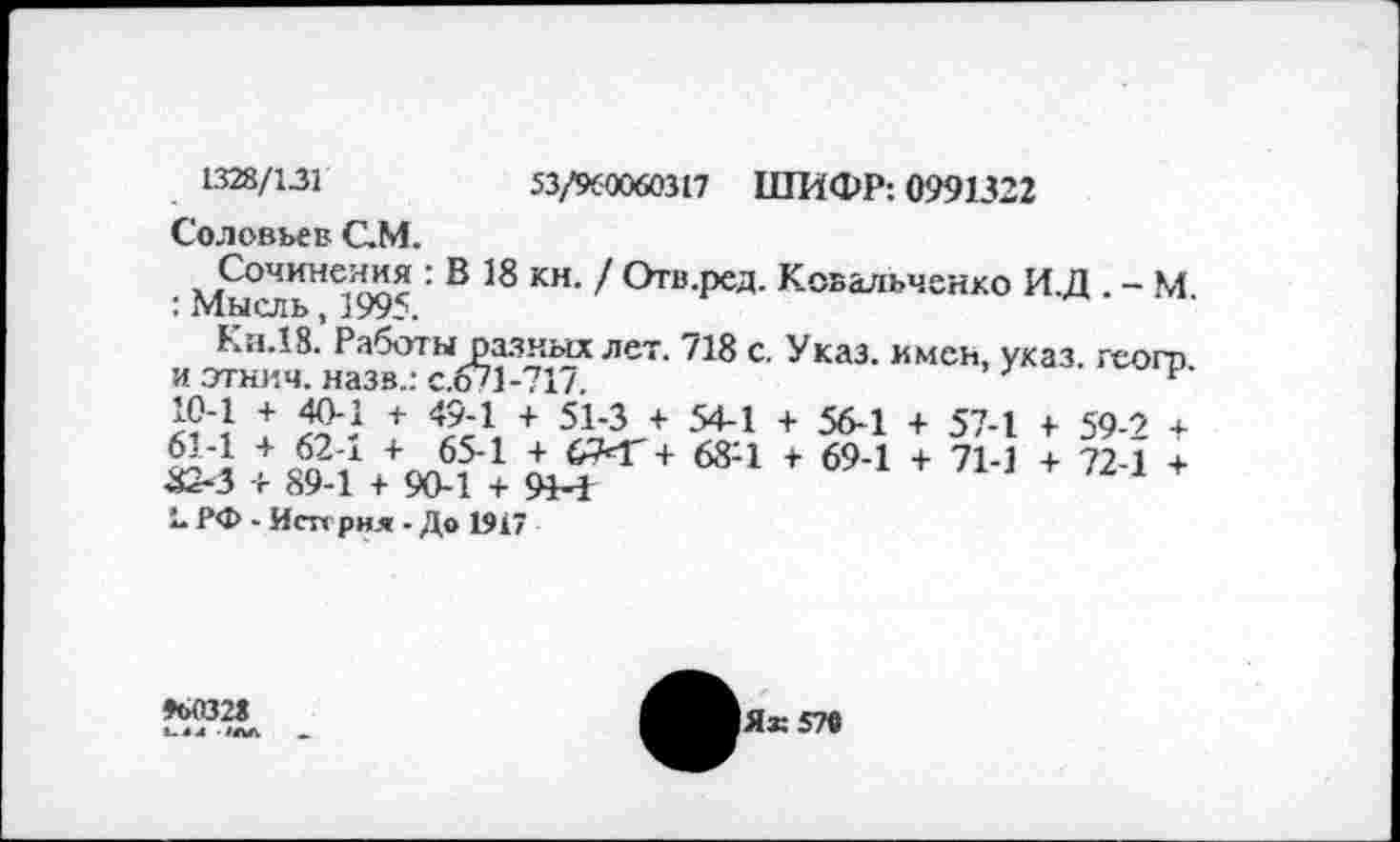 ﻿53/960060317 ШИФР: 0991322
1328/131
Соловьев СМ.
Сочинения : В 18 кн. / Отв.ред. Ковальченко И.Д . - М : Мысль, 1995.
Кя.18. Работы разных лет. 718 с. Указ, имен, указ, геого и этнич. назв.: с.671-717.	7
+	+ 49'г + 51'3 + 54-1 + 56-1 + 57-1 +• 59-9 4.
24 Æ,68:1 f 694 + 714 + 724 *■ L РФ - Исп рня - До 1917
*>032«
1ЛЛ _
Як 579